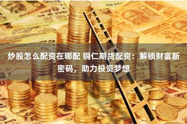 炒股怎么配资在哪配 铜仁期货配资：解锁财富新密码，助力投资梦想