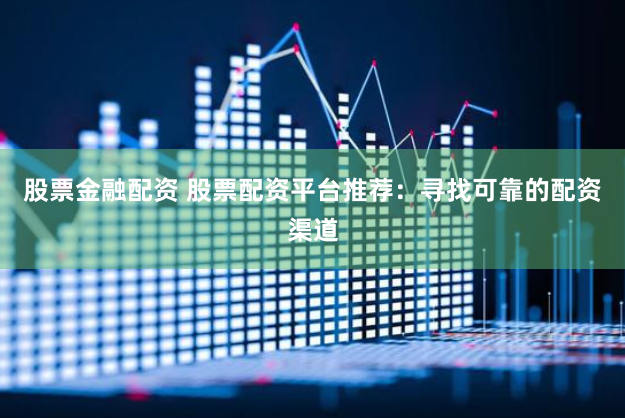 股票金融配资 股票配资平台推荐：寻找可靠的配资渠道