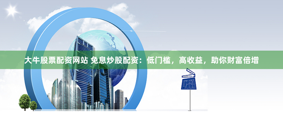 大牛股票配资网站 免息炒股配资：低门槛，高收益，助你财富倍增