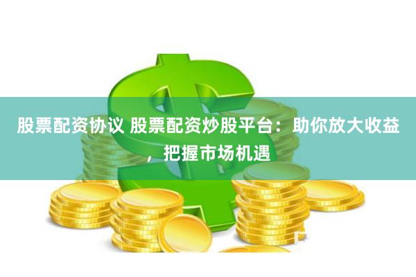 股票配资协议 股票配资炒股平台：助你放大收益，把握市场机遇