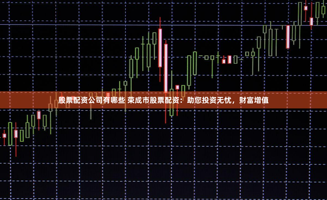 股票配资公司有哪些 荣成市股票配资：助您投资无忧，财富增值