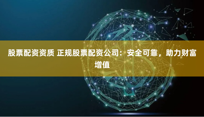 股票配资资质 正规股票配资公司：安全可靠，助力财富增值