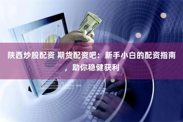 陕西炒股配资 期货配资吧：新手小白的配资指南，助你稳健获利