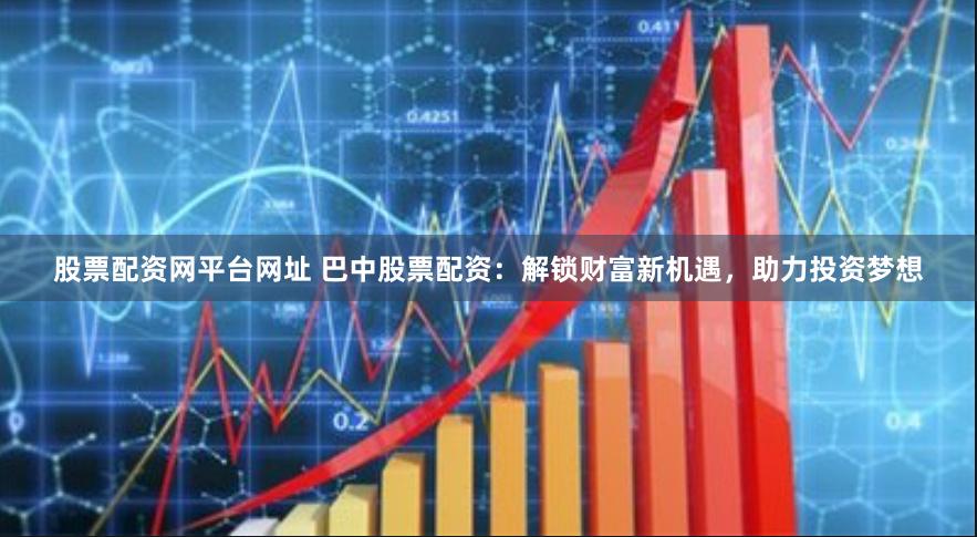 股票配资网平台网址 巴中股票配资：解锁财富新机遇，助力投资梦想