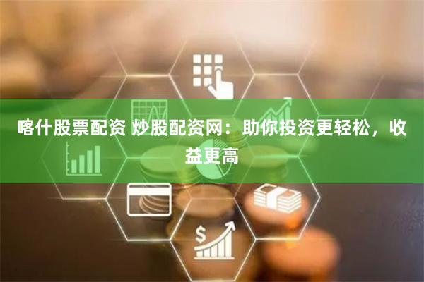 喀什股票配资 炒股配资网：助你投资更轻松，收益更高