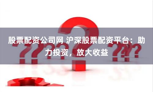 股票配资公司网 沪深股票配资平台：助力投资，放大收益