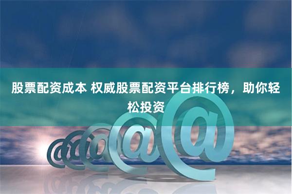 股票配资成本 权威股票配资平台排行榜，助你轻松投资