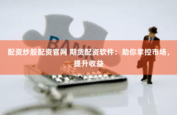 配资炒股配资官网 期货配资软件：助你掌控市场，提升收益