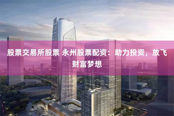 股票交易所股票 永州股票配资:助力投资,放飞财富梦想