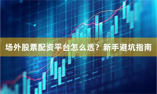 场外股票配资平台怎么选？新手避坑指南